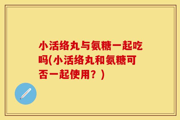 小活络丸与氨糖一起吃吗(小活络丸和氨糖可否一起使用？)