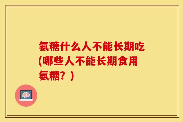 氨糖什么人不能长期吃(哪些人不能长期食用氨糖？)