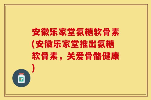 安徽乐家堂氨糖软骨素(安徽乐家堂推出氨糖软骨素，关爱骨骼健康)