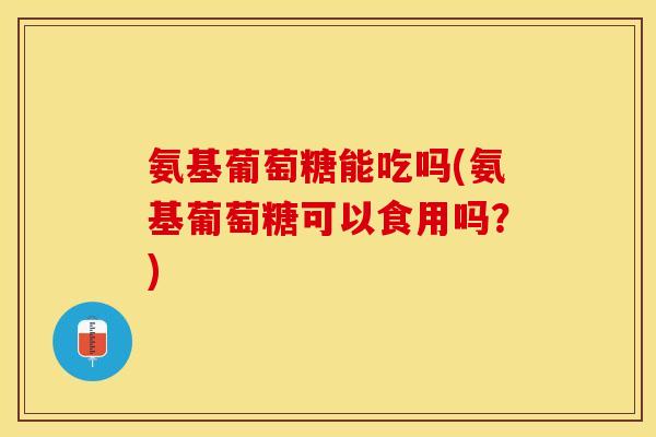 氨基葡萄糖能吃吗(氨基葡萄糖可以食用吗？)