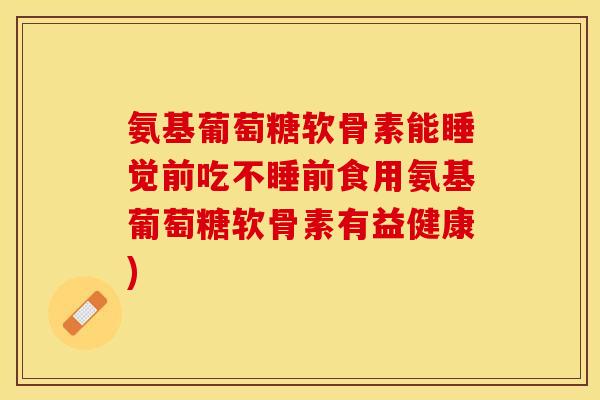 氨基葡萄糖软骨素能睡觉前吃不睡前食用氨基葡萄糖软骨素有益健康)