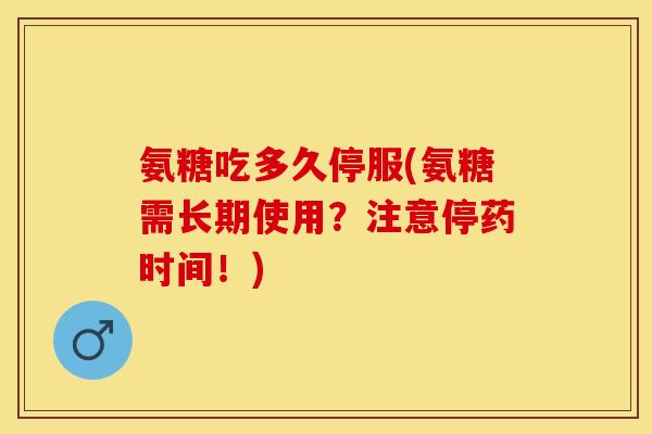 氨糖吃多久停服(氨糖需长期使用？注意停药时间！)