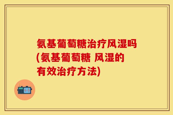 氨基葡萄糖治疗风湿吗(氨基葡萄糖 风湿的有效治疗方法)