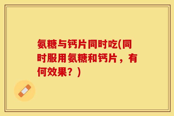 氨糖与钙片同时吃(同时服用氨糖和钙片，有何效果？)