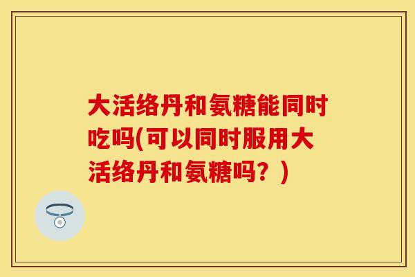 大活络丹和氨糖能同时吃吗(可以同时服用大活络丹和氨糖吗？)