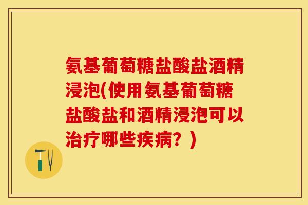 氨基葡萄糖盐酸盐酒精浸泡(使用氨基葡萄糖盐酸盐和酒精浸泡可以治疗哪些疾病？)