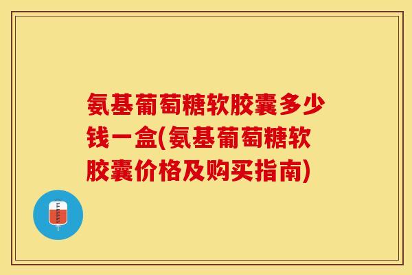 氨基葡萄糖软胶囊多少钱一盒(氨基葡萄糖软胶囊价格及购买指南)