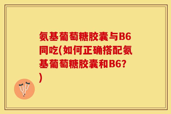 氨基葡萄糖胶囊与B6同吃(如何正确搭配氨基葡萄糖胶囊和B6？)