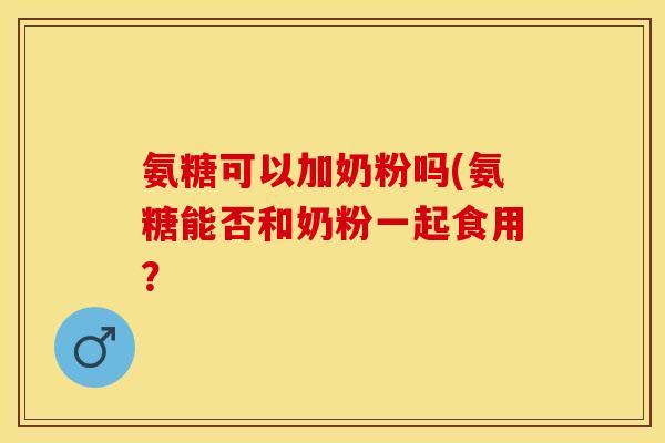 氨糖可以加奶粉吗(氨糖能否和奶粉一起食用？