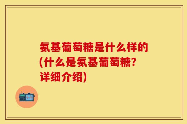 氨基葡萄糖是什么样的(什么是氨基葡萄糖？详细介绍)