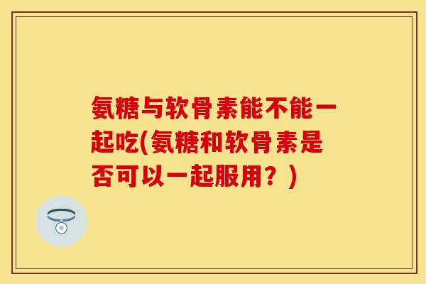 氨糖与软骨素能不能一起吃(氨糖和软骨素是否可以一起服用？)