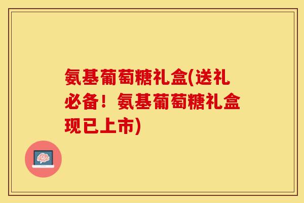 氨基葡萄糖礼盒(送礼必备！氨基葡萄糖礼盒现已上市)