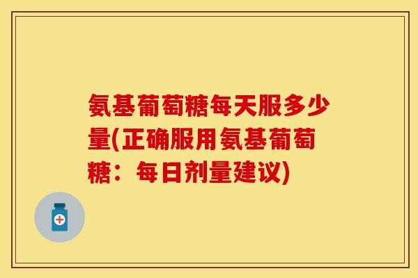 氨基葡萄糖每天服多少量(正确服用氨基葡萄糖：每日剂量建议)
