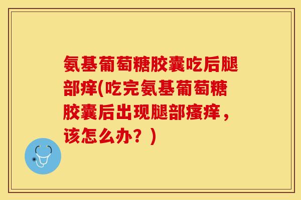 氨基葡萄糖胶囊吃后腿部痒(吃完氨基葡萄糖胶囊后出现腿部,该怎么办?) 氨基葡萄糖胶囊吃后腿部痒(吃完氨基葡萄糖胶囊后出现腿部,该怎么办?)