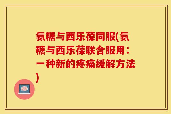 氨糖与西乐葆同服(氨糖与西乐葆联合服用：一种新的疼痛缓解方法)