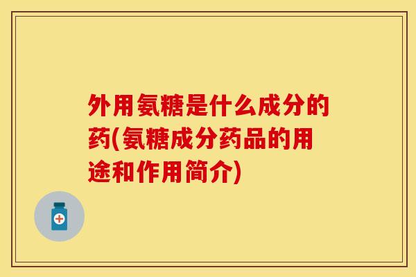 外用氨糖是什么成分的药(氨糖成分药品的用途和作用简介)