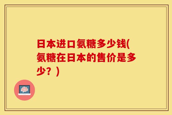 日本进口氨糖多少钱(氨糖在日本的售价是多少？)
