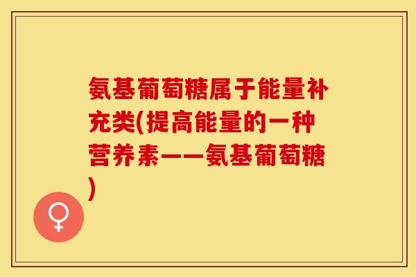 氨基葡萄糖属于能量补充类(提高能量的一种营养素——氨基葡萄糖)