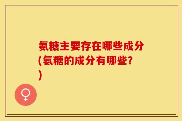 氨糖主要存在哪些成分(氨糖的成分有哪些？)