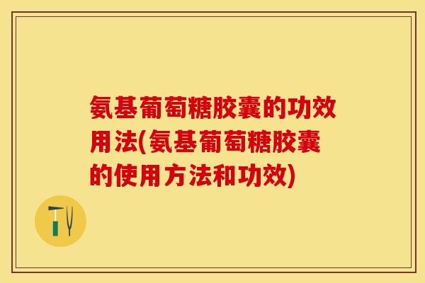 氨基葡萄糖胶囊的功效用法(氨基葡萄糖胶囊的使用方法和功效)