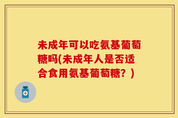 未成年可以吃氨基葡萄糖吗(未成年人是否适合食用氨基葡萄糖？)