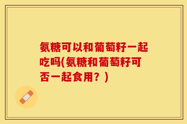 氨糖可以和葡萄籽一起吃吗(氨糖和葡萄籽可否一起食用？)