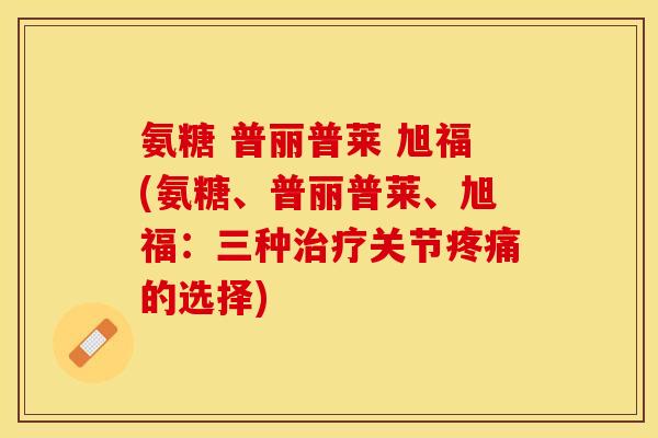 氨糖 普丽普莱 旭福(氨糖、普丽普莱、旭福：三种关节的选择)