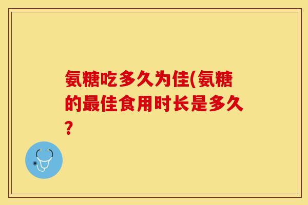 氨糖吃多久为佳(氨糖的最佳食用时长是多久？