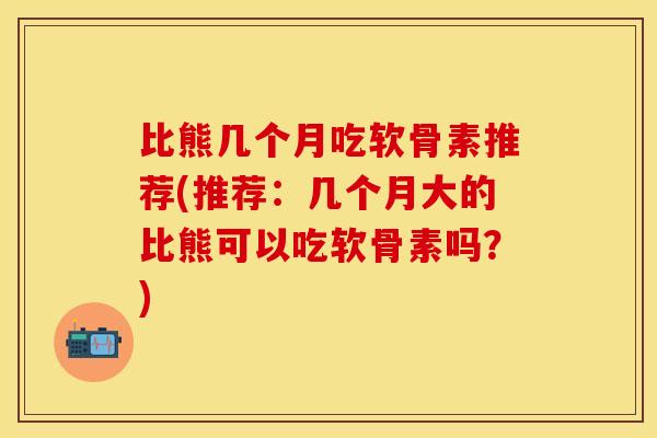 比熊几个月吃软骨素推荐(推荐：几个月大的比熊可以吃软骨素吗？)