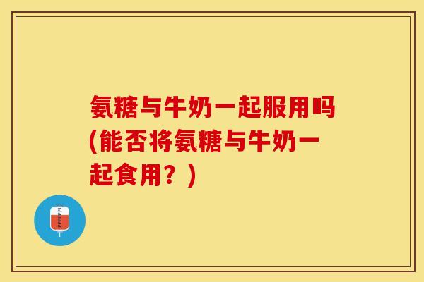 氨糖与牛奶一起服用吗(能否将氨糖与牛奶一起食用？)