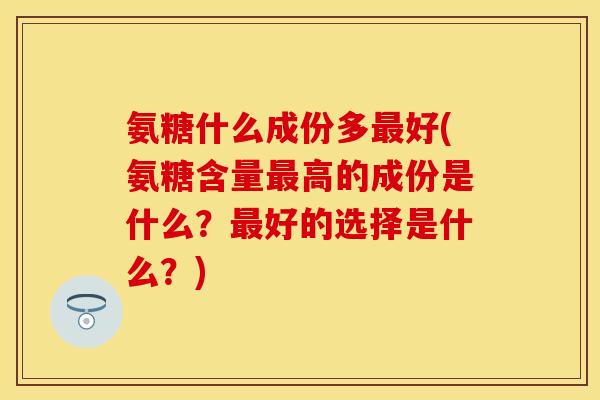 氨糖什么成份多最好(氨糖含量最高的成份是什么？最好的选择是什么？)