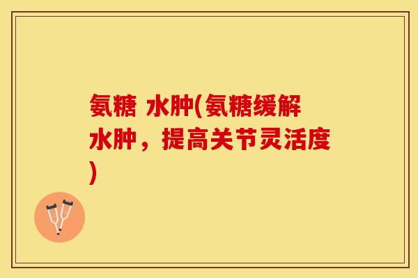 氨糖 水肿(氨糖缓解水肿，提高关节灵活度)
