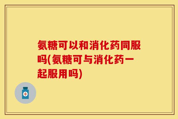 氨糖可以和消化药同服吗(氨糖可与消化药一起服用吗)