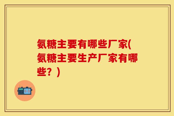 氨糖主要有哪些厂家(氨糖主要生产厂家有哪些？)