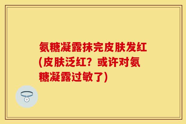 氨糖凝露抹完发红(泛红?或许对氨糖凝露了) 氨糖凝露抹完发红(泛红?或许对氨糖凝露了)