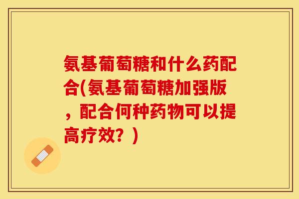 氨基葡萄糖和什么药配合(氨基葡萄糖加强版，配合何种药物可以提高疗效？)
