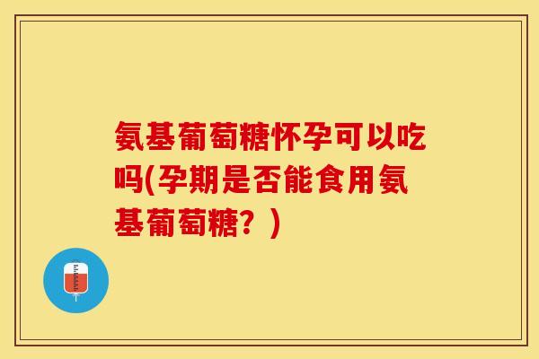 氨基葡萄糖怀孕可以吃吗(孕期是否能食用氨基葡萄糖？)
