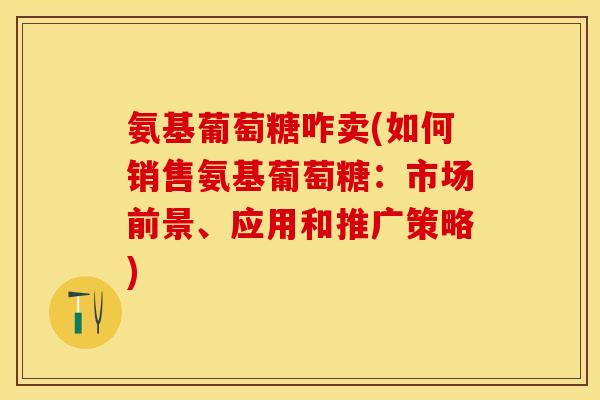 氨基葡萄糖咋卖(如何销售氨基葡萄糖：市场前景、应用和推广策略)