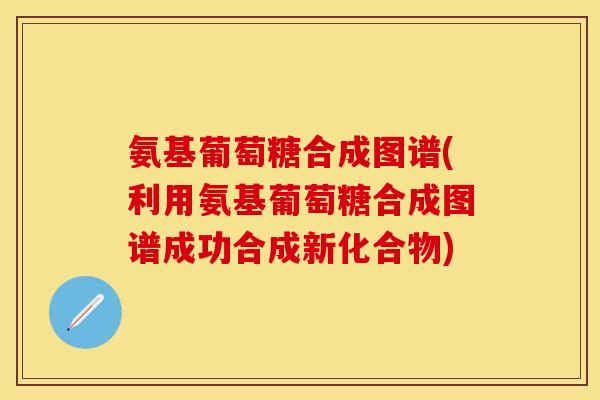 氨基葡萄糖合成图谱(利用氨基葡萄糖合成图谱成功合成新化合物)