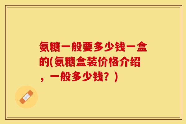 氨糖一般要多少钱一盒的(氨糖盒装价格介绍，一般多少钱？)