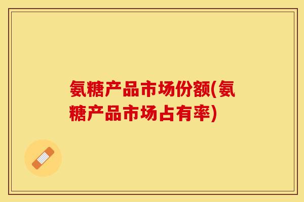 氨糖产品市场份额(氨糖产品市场占有率)