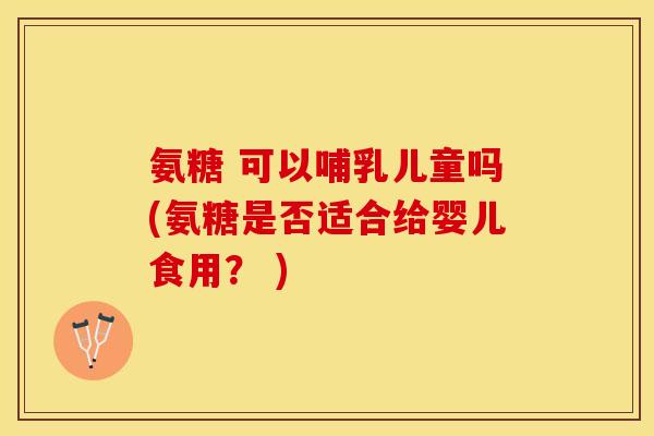 氨糖 可以哺乳儿童吗(氨糖是否适合给婴儿食用？ )