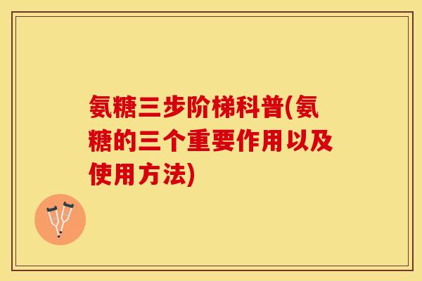 氨糖三步阶梯科普(氨糖的三个重要作用以及使用方法)