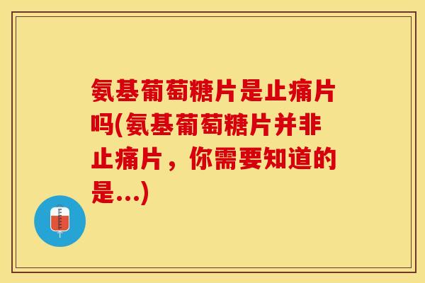 氨基葡萄糖片是止痛片吗(氨基葡萄糖片并非止痛片，你需要知道的是...)