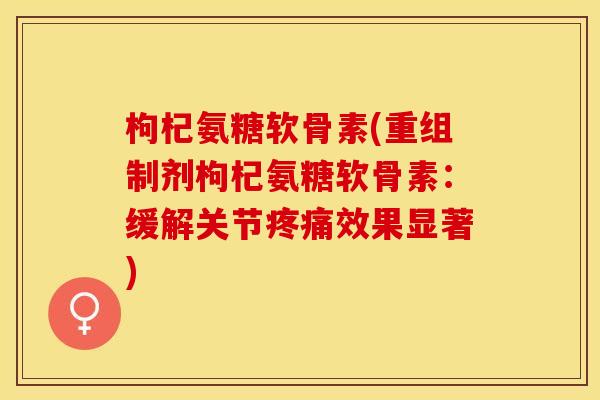 枸杞氨糖软骨素(重组制剂枸杞氨糖软骨素：缓解关节疼痛效果显著)