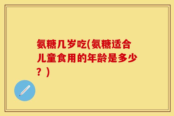 氨糖几岁吃(氨糖适合儿童食用的年龄是多少？)