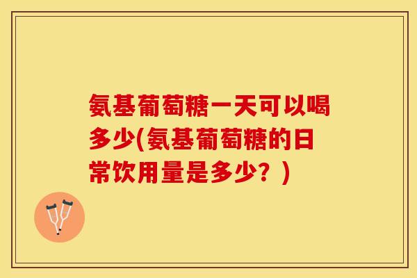氨基葡萄糖一天可以喝多少(氨基葡萄糖的日常饮用量是多少？)