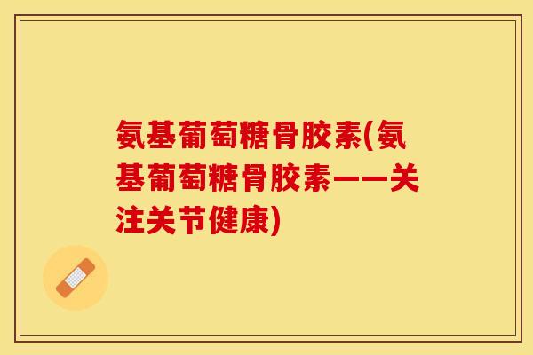 氨基葡萄糖骨胶素(氨基葡萄糖骨胶素——关注关节健康)