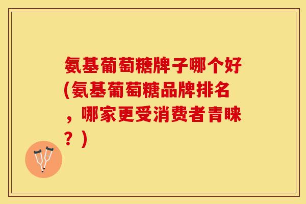 氨基葡萄糖牌子哪个好(氨基葡萄糖品牌排名，哪家更受消费者青睐？)