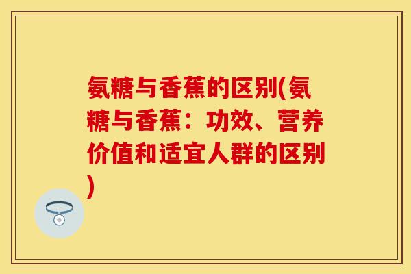 氨糖与香蕉的区别(氨糖与香蕉：功效、营养价值和适宜人群的区别)